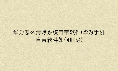 “华为怎么清除系统自带软件(华为手机自带软件如何删除)