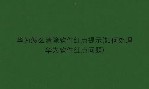 华为怎么清除软件红点提示(如何处理华为软件红点问题)