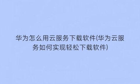 华为怎么用云服务下载软件(华为云服务如何实现轻松下载软件)