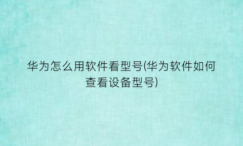 华为怎么用软件看型号(华为软件如何查看设备型号)