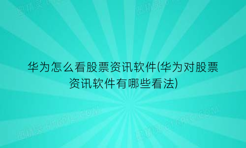 华为怎么看股票资讯软件(华为对股票资讯软件有哪些看法)