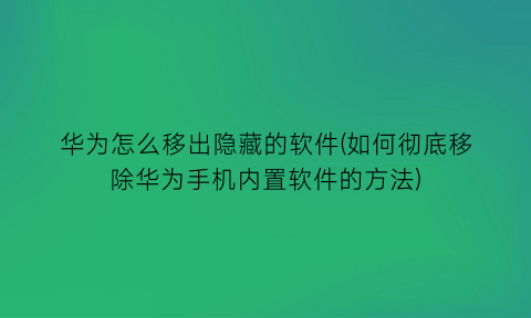 华为怎么移出隐藏的软件(如何彻底移除华为手机内置软件的方法)