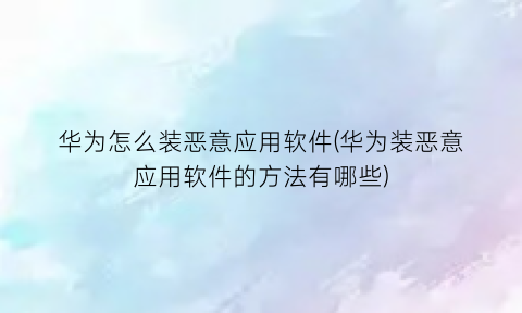 华为怎么装恶意应用软件(华为装恶意应用软件的方法有哪些)