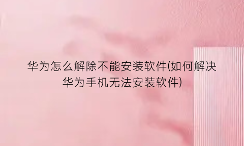 “华为怎么解除不能安装软件(如何解决华为手机无法安装软件)
