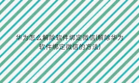 华为怎么解除软件绑定微信(解除华为软件绑定微信的方法)