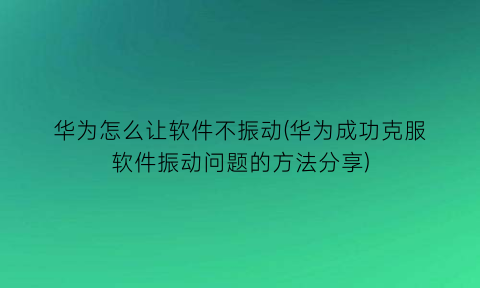 “华为怎么让软件不振动(华为成功克服软件振动问题的方法分享)