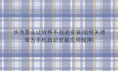 华为怎么让软件不自动安装(如何关闭华为手机自动安装应用程序)