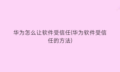 华为怎么让软件受信任(华为软件受信任的方法)