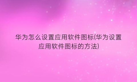 “华为怎么设置应用软件图标(华为设置应用软件图标的方法)