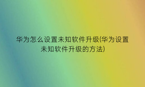 “华为怎么设置未知软件升级(华为设置未知软件升级的方法)