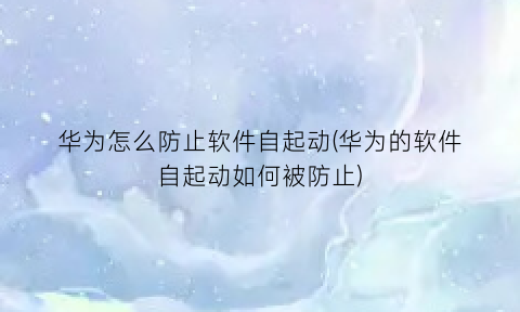 “华为怎么防止软件自起动(华为的软件自起动如何被防止)