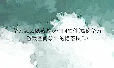 华为怎么隐蔽游戏空间软件(揭秘华为游戏空间软件的隐蔽操作)