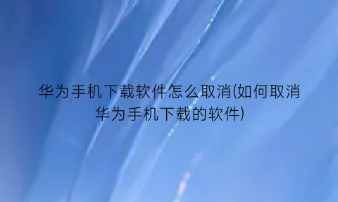 “华为手机下载软件怎么取消(如何取消华为手机下载的软件)