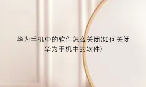 华为手机中的软件怎么关闭(如何关闭华为手机中的软件)