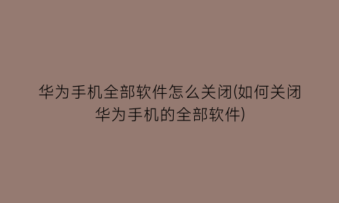 “华为手机全部软件怎么关闭(如何关闭华为手机的全部软件)