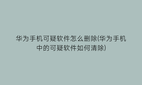 “华为手机可疑软件怎么删除(华为手机中的可疑软件如何清除)