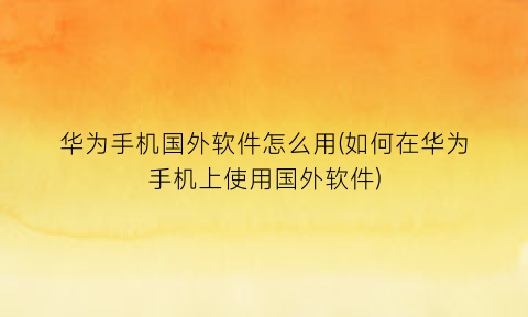 华为手机国外软件怎么用(如何在华为手机上使用国外软件)