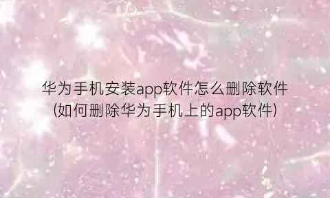 “华为手机安装app软件怎么删除软件(如何删除华为手机上的app软件)
