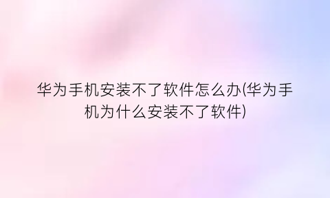 华为手机安装不了软件怎么办(华为手机为什么安装不了软件)