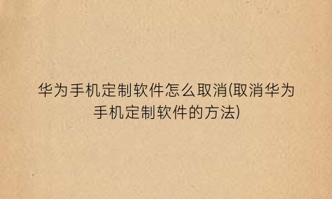 华为手机定制软件怎么取消(取消华为手机定制软件的方法)