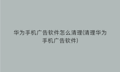 华为手机广告软件怎么清理(清理华为手机广告软件)