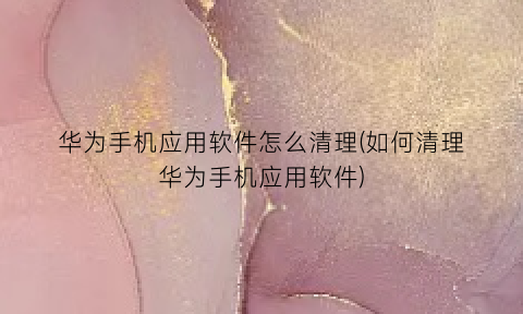 华为手机应用软件怎么清理(如何清理华为手机应用软件)