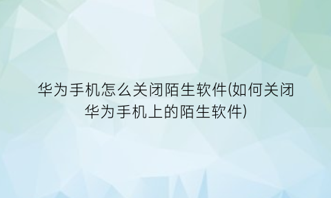 华为手机怎么关闭陌生软件(如何关闭华为手机上的陌生软件)