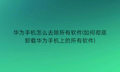 华为手机怎么去除所有软件(如何彻底卸载华为手机上的所有软件)