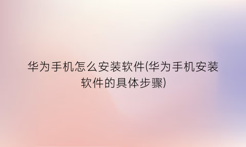 华为手机怎么安装软件(华为手机安装软件的具体步骤)