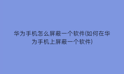 “华为手机怎么屏蔽一个软件(如何在华为手机上屏蔽一个软件)
