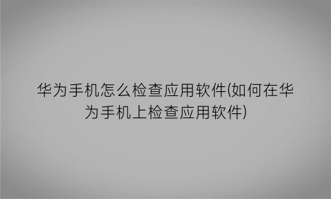 “华为手机怎么检查应用软件(如何在华为手机上检查应用软件)
