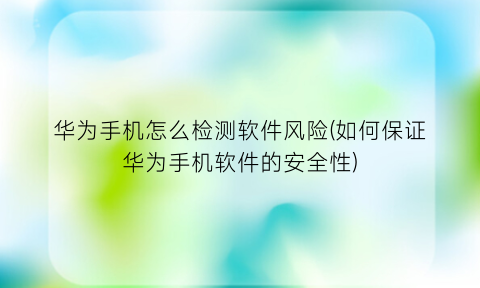 华为手机怎么检测软件风险(如何保证华为手机软件的安全性)