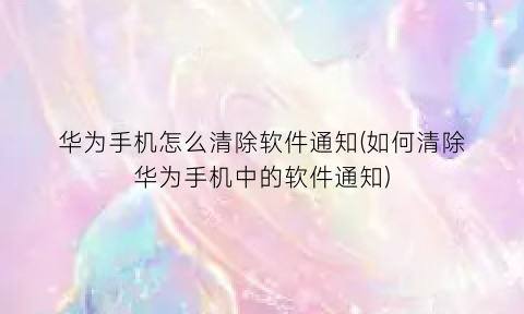 华为手机怎么清除软件通知(如何清除华为手机中的软件通知)