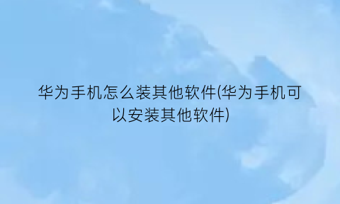 华为手机怎么装其他软件(华为手机可以安装其他软件)