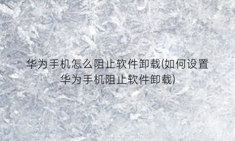 “华为手机怎么阻止软件卸载(如何设置华为手机阻止软件卸载)