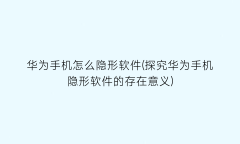 华为手机怎么隐形软件(探究华为手机隐形软件的存在意义)