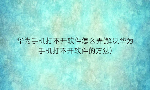 “华为手机打不开软件怎么弄(解决华为手机打不开软件的方法)