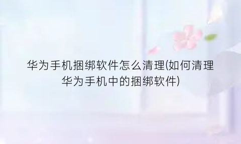 “华为手机捆绑软件怎么清理(如何清理华为手机中的捆绑软件)