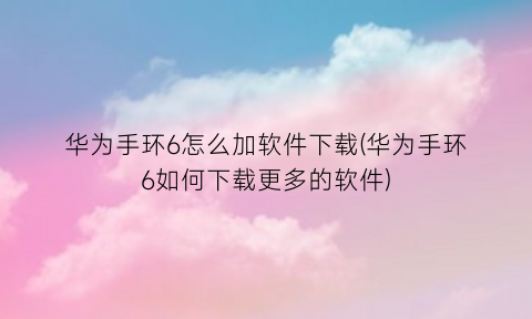 华为手环6怎么加软件下载(华为手环6如何下载更多的软件)