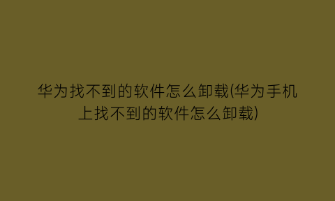 华为找不到的软件怎么卸载(华为手机上找不到的软件怎么卸载)