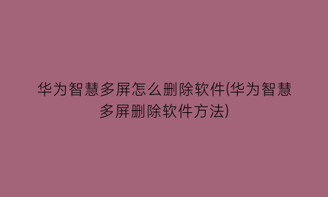 华为智慧多屏怎么删除软件(华为智慧多屏删除软件方法)