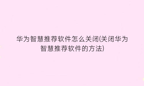 华为智慧推荐软件怎么关闭(关闭华为智慧推荐软件的方法)