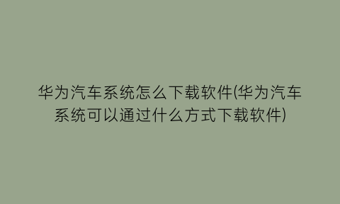 “华为汽车系统怎么下载软件(华为汽车系统可以通过什么方式下载软件)