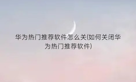 华为热门推荐软件怎么关(如何关闭华为热门推荐软件)