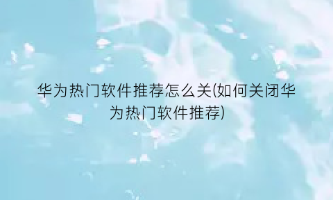 “华为热门软件推荐怎么关(如何关闭华为热门软件推荐)
