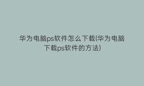 “华为电脑ps软件怎么下载(华为电脑下载ps软件的方法)