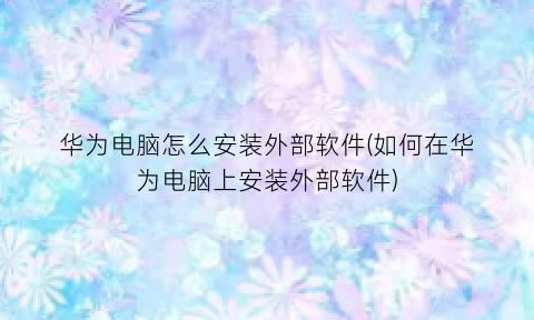 “华为电脑怎么安装外部软件(如何在华为电脑上安装外部软件)