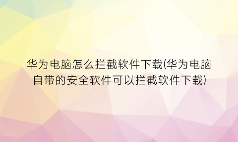 华为电脑怎么拦截软件下载(华为电脑自带的安全软件可以拦截软件下载)