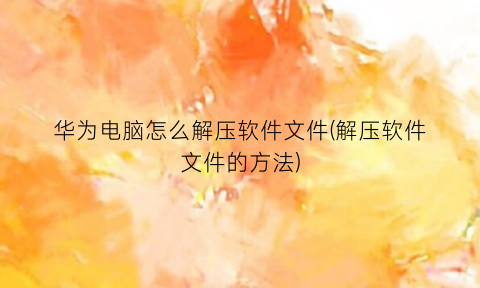 “华为电脑怎么解压软件文件(解压软件文件的方法)