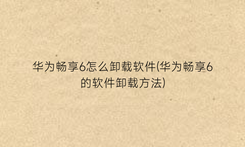 “华为畅享6怎么卸载软件(华为畅享6的软件卸载方法)